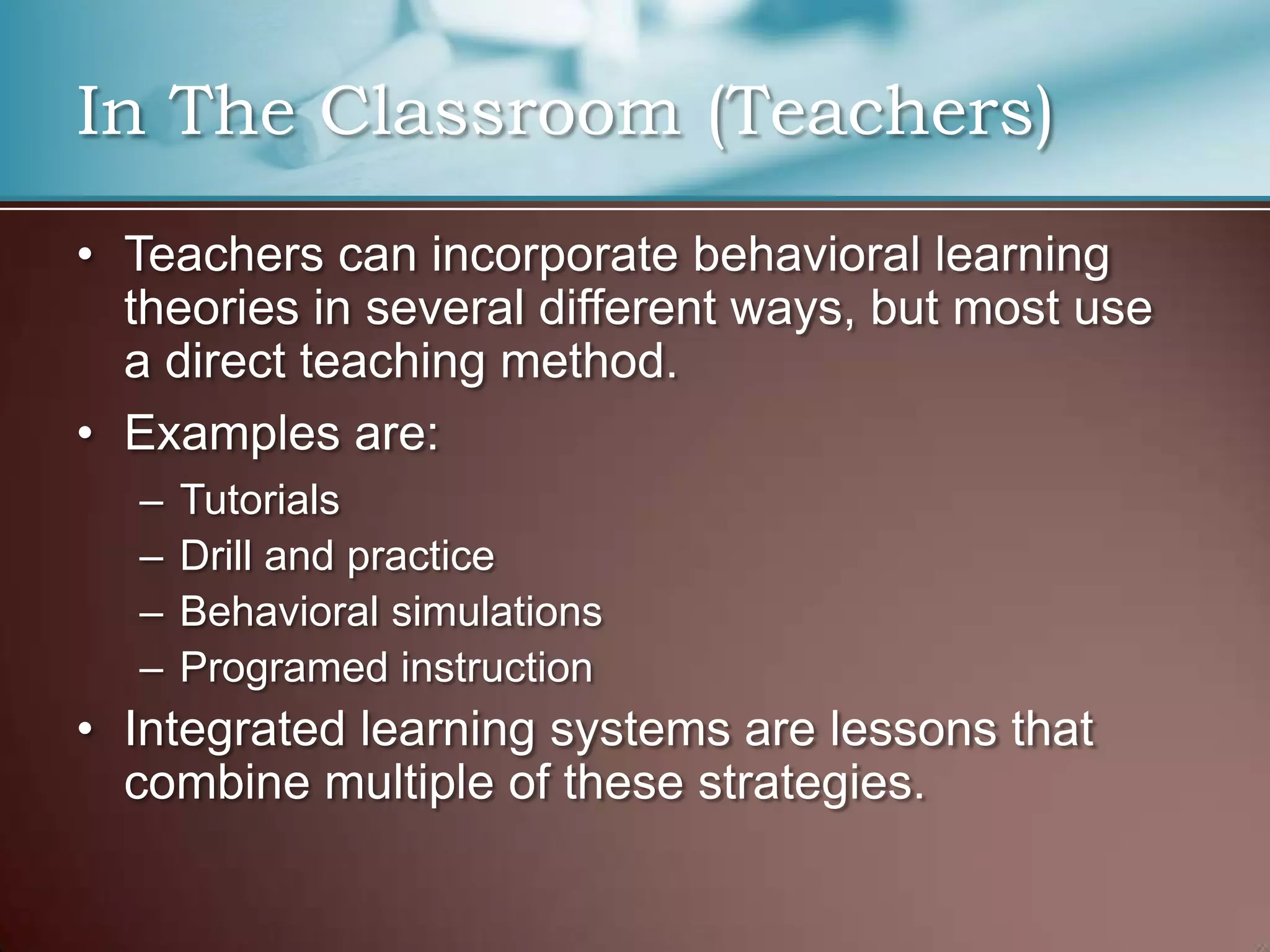 In The Classroom (Teachers)
• Teachers can incorporate behavioral learning
theories in several different ways, but most use
a direct teaching method.
• Examples are:
– Tutorials
– Drill and practice
– Behavioral simulations
– Programed instruction
• Integrated learning systems are lessons that
combine multiple of these strategies.
 
