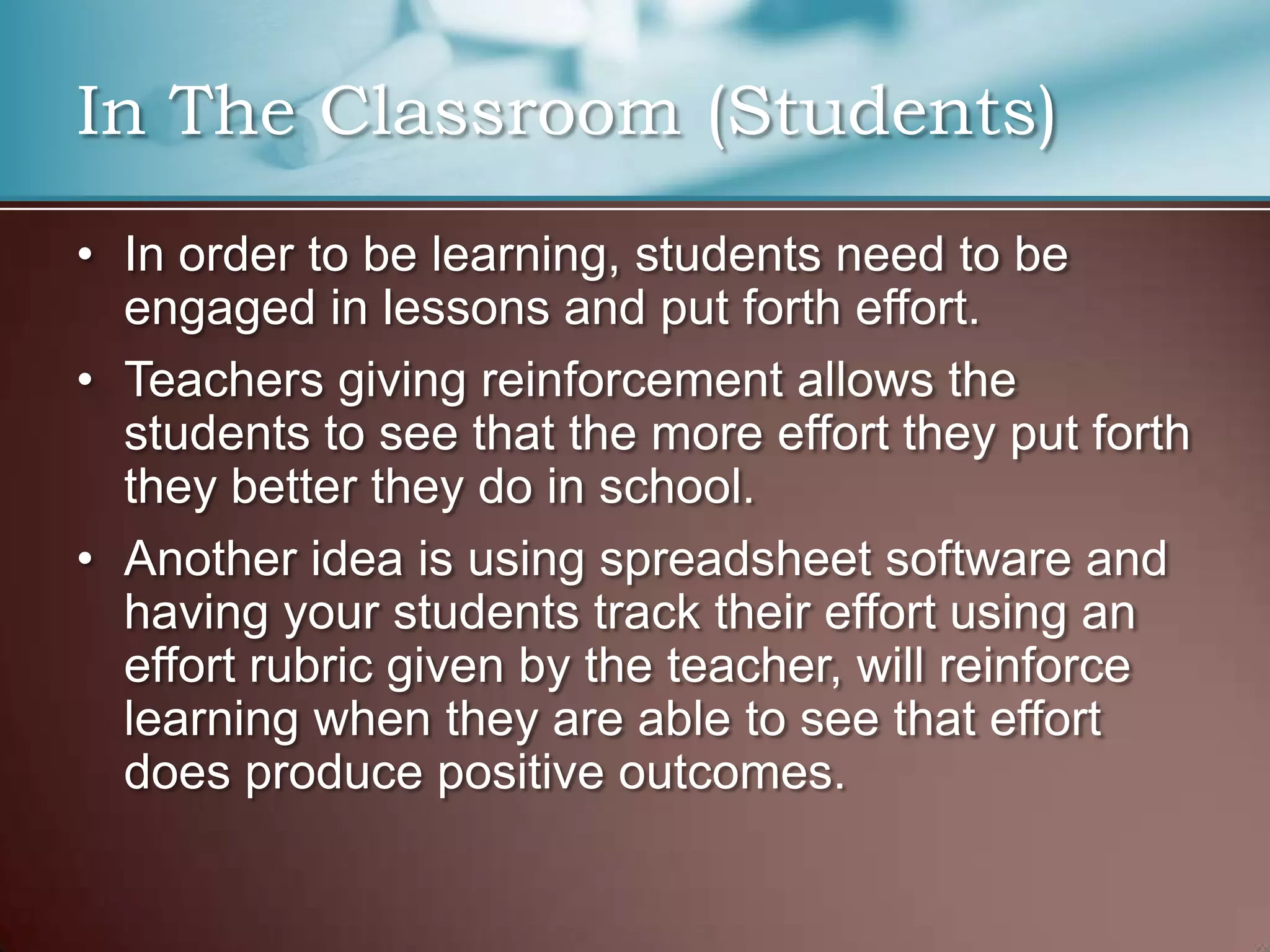 In The Classroom (Students)
• In order to be learning, students need to be
engaged in lessons and put forth effort.
• Teachers giving reinforcement allows the
students to see that the more effort they put forth
they better they do in school.
• Another idea is using spreadsheet software and
having your students track their effort using an
effort rubric given by the teacher, will reinforce
learning when they are able to see that effort
does produce positive outcomes.
 
