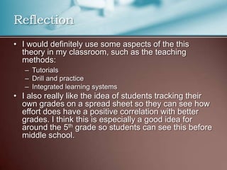 Reflection
• I would definitely use some aspects of the this
theory in my classroom, such as the teaching
methods:
– Tutorials
– Drill and practice
– Integrated learning systems
• I also really like the idea of students tracking their
own grades on a spread sheet so they can see how
effort does have a positive correlation with better
grades. I think this is especially a good idea for
around the 5th grade so students can see this before
middle school.
 