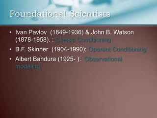 Foundational Scientists
• Ivan Pavlov (1849-1936) & John B. Watson
(1878-1958). : Classic Conditioning
• B.F. Skinner (1904-1990): Operant Conditioning
• Albert Bandura (1925- ): Observational
modeling
 