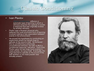 • Ivan Plavlov
– classic conditioning- reflexive or
automatic type of learning in which a
stimulus acquires the capacity to evoke
a response that was originally evoked
by another stimulus.
• Pavlov was a Russian physicist who
believed the most prominent form of learning
involved making a new association between
events in the environment.
• He proved his hypothesis by conducting an
experiment where he trained dogs to
salivate at the sound a bell. He achieved
this by conditioning a previously
unconditioned stimulus, the bell, to illicit a
conditioned response, salivation. Each time
Pavlov gave his test dogs food covered in
meat powder, he rang a bell. Eventually, the
dogs learned to salivate at the sound of the
bell whether or not meat powder was
actually present.
Classic Conditioning
 