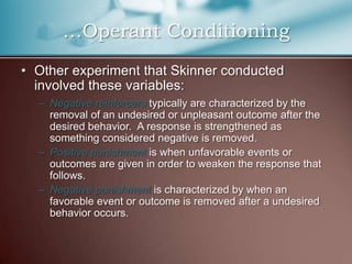 …Operant Conditioning
• Other experiment that Skinner conducted
involved these variables:
– Negative reinforcers typically are characterized by the
removal of an undesired or unpleasant outcome after the
desired behavior. A response is strengthened as
something considered negative is removed.
– Positive punishment is when unfavorable events or
outcomes are given in order to weaken the response that
follows.
– Negative punishment is characterized by when an
favorable event or outcome is removed after a undesired
behavior occurs.
 