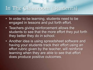 In The Classroom (Students)
• In order to be learning, students need to be
engaged in lessons and put forth effort.
• Teachers giving reinforcement allows the
students to see that the more effort they put forth
they better they do in school.
• Another idea is using spreadsheet software and
having your students track their effort using an
effort rubric given by the teacher, will reinforce
learning when they are able to see that effort
does produce positive outcomes.
 