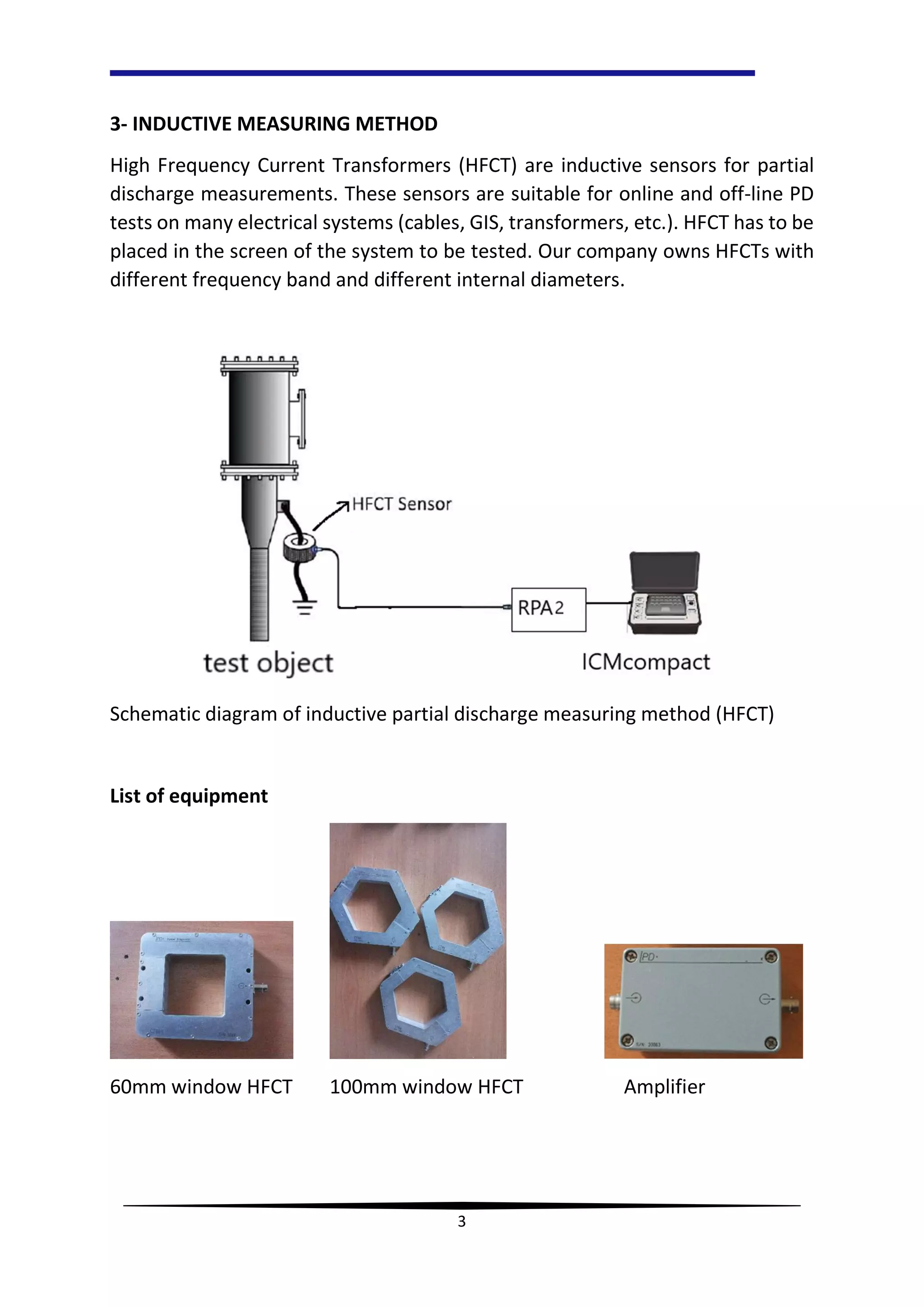 3
3- INDUCTIVE MEASURING METHOD
High Frequency Current Transformers (HFCT) are inductive sensors for partial
discharge measurements. These sensors are suitable for online and off-line PD
tests on many electrical systems (cables, GIS, transformers, etc.). HFCT has to be
placed in the screen of the system to be tested. Our company owns HFCTs with
different frequency band and different internal diameters.
Schematic diagram of inductive partial discharge measuring method (HFCT)
List of equipment
60mm window HFCT 100mm window HFCT Amplifier
 