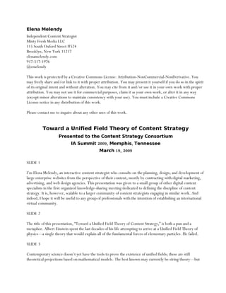 Elena Melendy
Independent Content Strategist
Minty Fresh Media LLC
115 South Oxford Street #524
Brooklyn, New York 11217
elenamelendy.com
917-517-1976
@emelendy

This work is protected by a Creative Commons License: Attribution-NonCommercial-NonDerivative. You
may freely share and/or link to it with proper attribution. You may present it yourself if you do so in the spirit
of its original intent and without alteration. You may cite from it and/or use it in your own work with proper
attribution. You may not use it for commercial purposes, claim it as your own work, or alter it in any way
(except minor alterations to maintain consistency with your use). You must include a Creative Commons
License notice in any distribution of this work.

Please contact me to inquire about any other uses of this work.


          Toward a Unified Field Theory of Content Strategy
                    Presented to the Content Strategy Consortium
                            IA Summit 2009, Memphis, Tennessee
                                              March 19, 2009

SLIDE 1

I’m Elena Melendy, an interactive content strategist who consults on the planning, design, and development of
large enterprise websites from the perspective of their content, mostly by contracting with digital marketing,
advertising, and web design agencies. This presentation was given to a small group of other digital content
specialists in the first organized knowledge-sharing meeting dedicated to defining the discipline of content
strategy. It is, however, scalable to a larger community of content strategists engaging in similar work. And
indeed, I hope it will be useful to any group of professionals with the intention of establishing an international
virtual community.

SLIDE 2

The title of this presentation, “Toward a Unified Field Theory of Content Strategy,” is both a pun and a
metaphor. Albert Einstein spent the last decades of his life attempting to arrive at a Unified Field Theory of
physics—a single theory that would explain all of the fundamental forces of elementary particles. He failed.

SLIDE 3

Contemporary science doesn’t yet have the tools to prove the existence of unified fields; these are still
theoretical projections based on mathematical models. The best known may currently be string theory—but
 