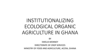 INSTITUTIONALIZING
ECOLOGICAL ORGANIC
AGRICULTURE IN GHANA
BY
EMELIA MONNEY
DIRECTORATE OF CROP SERVICES
MINISTRY OF FOOD AND AGRICULTURE, ACCRA, GHANA
 