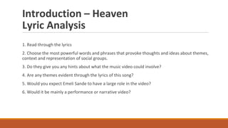 Introduction – Heaven
Lyric Analysis
1. Read through the lyrics
2. Choose the most powerful words and phrases that provoke thoughts and ideas about themes,
context and representation of social groups.
3. Do they give you any hints about what the music video could involve?
4. Are any themes evident through the lyrics of this song?
5. Would you expect Emeli Sande to have a large role in the video?
6. Would it be mainly a performance or narrative video?
 