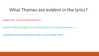 What Themes are evident in the lyrics?
Religion (Title, “I wait with good intentions”)
Hedonism (“Will you recognise me in the flashing lights? I try to keep my heartbeat…”)
Guilt/Regret/Loss (“Something's gone inside me, and I can't get it back”.)
 