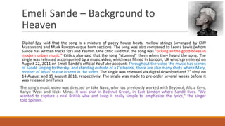 Emeli Sande – Background to
Heaven
Digital Spy said that the song is a mixture of pacey house beats, mellow strings (arranged by Cliff
Masterson) and Mark Ronson-esque horn sections. The song was also compared to Leona Lewis (whom
Sandé has written tracks for) and Yasmin. One critic said that the song was “ticking all the good boxes in
modern urban music." Critics also said that the song "stunned" them when they heard the song. The
single was released accompanied by a music video, which was filmed in London, UK which premiered on
August 22, 2011 on Emeli Sandé's official YouTube account. Throughout the video the music has scenes
of Sandé singing to the sky, and standing outside of a Cathedral, there are also many shots where Mary,
mother of Jesus' statue is seen in the video. The single was released via digital download and 7” vinyl on
14 August and 15 August 2011, respectively. The single was made to pre-order several weeks before it
was released on iTunes
The song's music video was directed by Jake Nava, who has previously worked with Beyoncé, Alicia Keys,
Kanye West and Nicki Minaj. It was shot in Bethnal Green, in East London where Sandé lives. "We
wanted to capture a real British vibe and keep it really simple to emphasize the lyrics," the singer
told Spinner.
 