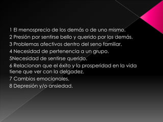 1 El menosprecio de los demás o de uno mismo.
2 Presión por sentirse bello y querido por los demás.
3 Problemas afectivos dentro del seno familiar.
4 Necesidad de pertenencia a un grupo.
5Necesidad de sentirse querido.
6 Relacionan que el éxito y la prosperidad en la vida
tiene que ver con la delgadez.
7 Cambios emocionales.
8 Depresión y/o ansiedad.
 