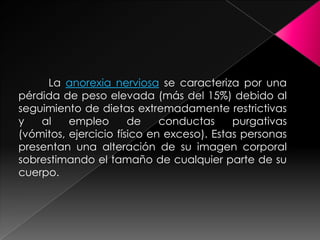 La anorexia nerviosa se caracteriza por una
pérdida de peso elevada (más del 15%) debido al
seguimiento de dietas extremadamente restrictivas
y   al    empleo       de    conductas     purgativas
(vómitos, ejercicio físico en exceso). Estas personas
presentan una alteración de su imagen corporal
sobrestimando el tamaño de cualquier parte de su
cuerpo.
 