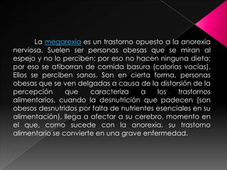 La megarexia es un trastorno opuesto a la anorexia
nerviosa. Suelen ser personas obesas que se miran al
espejo y no lo perciben; por eso no hacen ninguna dieta;
por eso se atiborran de comida basura (calorías vacías).
Ellos se perciben sanos. Son en cierta forma, personas
obesas que se ven delgadas a causa de la distorsión de la
percepción      que    caracteriza    a    los   trastornos
alimentarios, cuando la desnutrición que padecen (son
obesos desnutridos por falta de nutrientes esenciales en su
alimentación), llega a afectar a su cerebro, momento en
el que, como sucede con la anorexia, su trastorno
alimentario se convierte en una grave enfermedad.
 