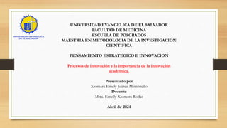 UNIVERSIDAD EVANGELICA DE EL SALVADOR
FACULTAD DE MEDICINA
ESCUELA DE POSGRADOS
MAESTRIA EN METODOLOGIA DE LA INVESTIGACION
CIENTIFICA
PENSAMIENTO ESTRATEGICO E INNOVACION
Procesos de innovación y la importancia de la innovación
académica.
Presentado por
Xiomara Emely Juárez Membreño
Docente
Mtra. Emelly Xiomara Rodas
Abril de 2024
 