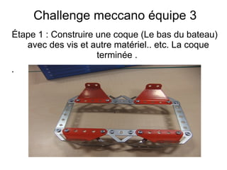 Challenge meccano équipe 3
Étape 1 : Construire une coque (Le bas du bateau)
avec des vis et autre matériel.. etc. La coque
terminée .
.
,
 