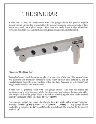 THE SINE BAR
A sine bar is used in conjunction with slip gauge blocks for precise angular
measurement. A sine bar is used either to measure an angle very accurately or face
locate any work to a given angle. Sine bars are made from a high chromium
corrosion resistant steel, and is hardened, precision ground, and stabilized.
Figure 1. The Sine Bar
Two cylinders of equal diameter are placed at the ends of the bar. The axes of these
two cylinders are mutually parallel to each other, and are also parallel to, and at
equal distance from, the upper surface of the sine bar. Accuracy up to 0.01mm/m of
length of the sine bar can be obtained.
A sine bar is generally used with slip gauge blocks. The sine bar forms the
hypotenuse of a right triangle, while the slip gauge blocks form the opposite side.
The height of the slip gauge block is found by multiplying the sine of the desired
angle by the length of the sine bar: H = L * sin(θ).
For example, to find the gauge block height for a 13˚ angle with a 5.000″ sine bar,
multiply the sin(13˚) by 5.000″: H = 5.000″ * sin(13˚). Slip gauge blocks
stacked to a height of 1.124″ would then be used elevate the sine bar to the desired
angle of 13˚.
 
