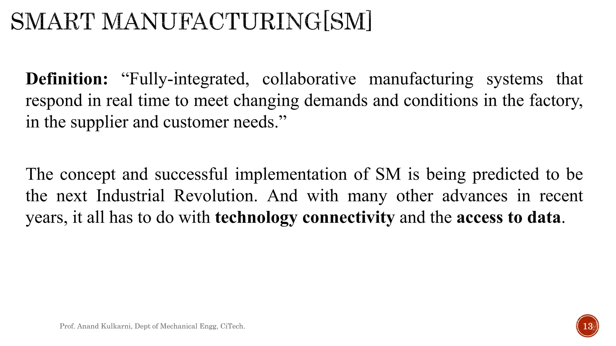 Prof. Anand Kulkarni, Dept of Mechanical Engg, CiTech. 13
Definition: “Fully-integrated, collaborative manufacturing systems that
respond in real time to meet changing demands and conditions in the factory,
in the supplier and customer needs.”
The concept and successful implementation of SM is being predicted to be
the next Industrial Revolution. And with many other advances in recent
years, it all has to do with technology connectivity and the access to data.
 