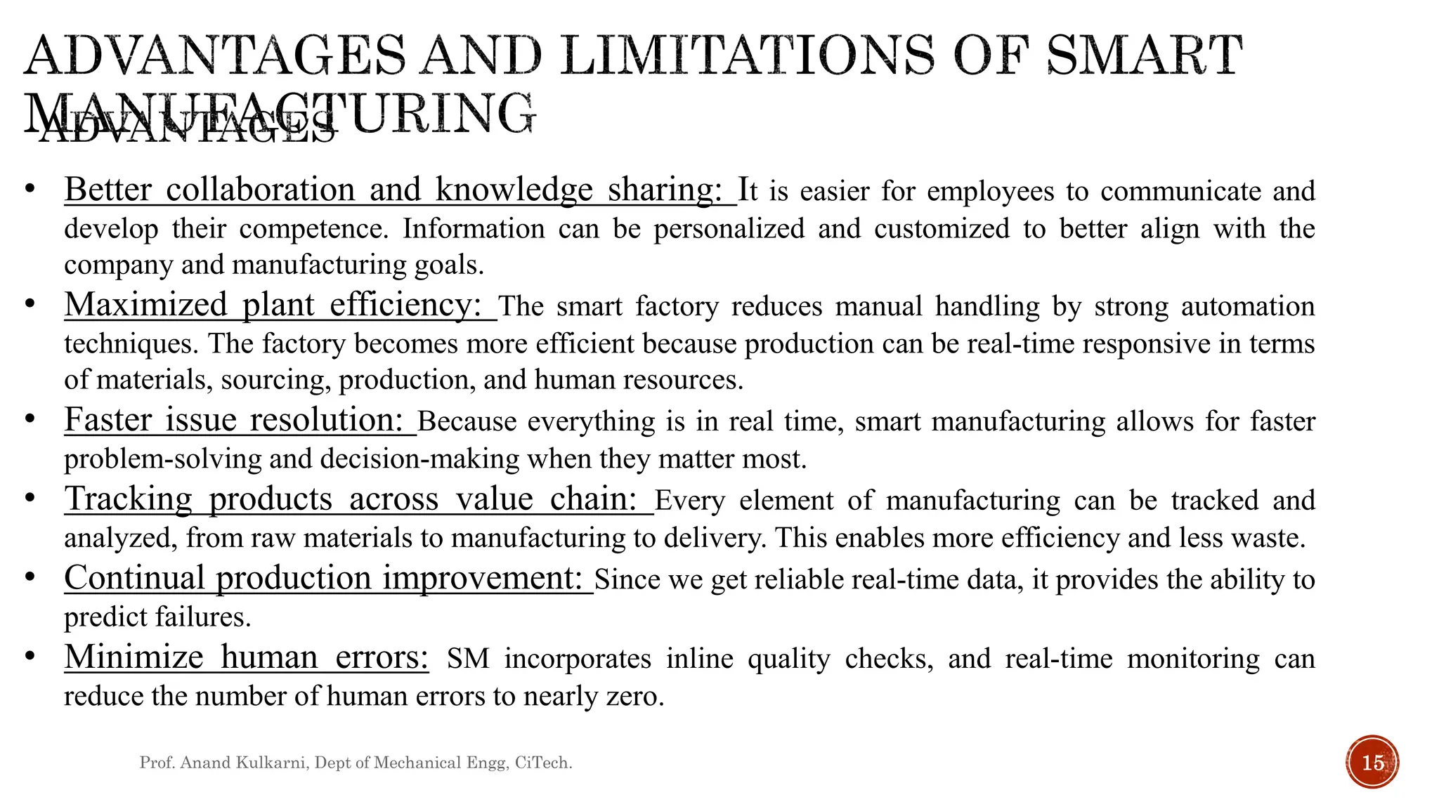 Prof. Anand Kulkarni, Dept of Mechanical Engg, CiTech. 15
• Better collaboration and knowledge sharing: It is easier for employees to communicate and
develop their competence. Information can be personalized and customized to better align with the
company and manufacturing goals.
• Maximized plant efficiency: The smart factory reduces manual handling by strong automation
techniques. The factory becomes more efficient because production can be real-time responsive in terms
of materials, sourcing, production, and human resources.
• Faster issue resolution: Because everything is in real time, smart manufacturing allows for faster
problem-solving and decision-making when they matter most.
• Tracking products across value chain: Every element of manufacturing can be tracked and
analyzed, from raw materials to manufacturing to delivery. This enables more efficiency and less waste.
• Continual production improvement: Since we get reliable real-time data, it provides the ability to
predict failures.
• Minimize human errors: SM incorporates inline quality checks, and real-time monitoring can
reduce the number of human errors to nearly zero.
 