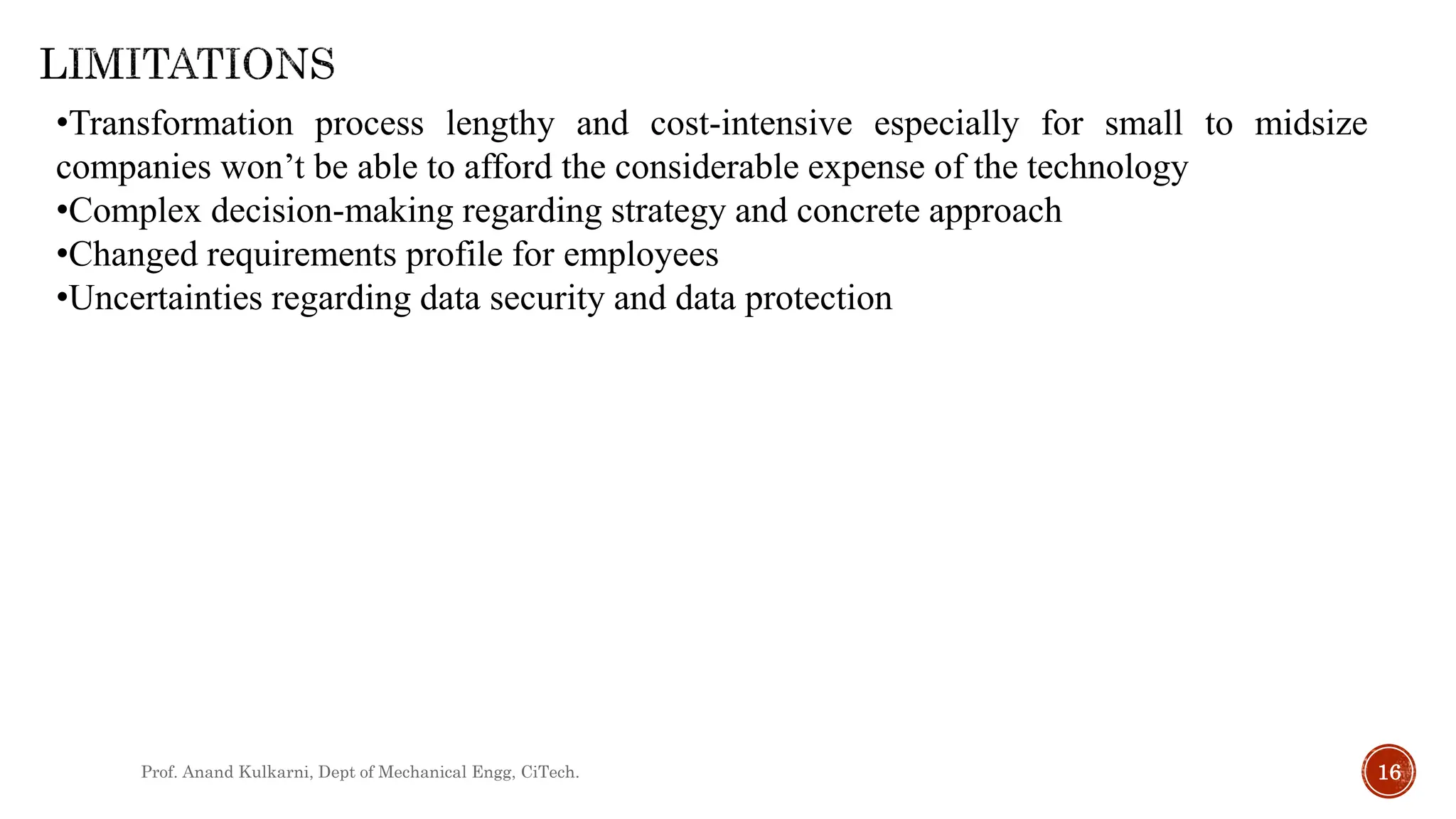 Prof. Anand Kulkarni, Dept of Mechanical Engg, CiTech. 16
•Transformation process lengthy and cost-intensive especially for small to midsize
companies won’t be able to afford the considerable expense of the technology
•Complex decision-making regarding strategy and concrete approach
•Changed requirements profile for employees
•Uncertainties regarding data security and data protection
 