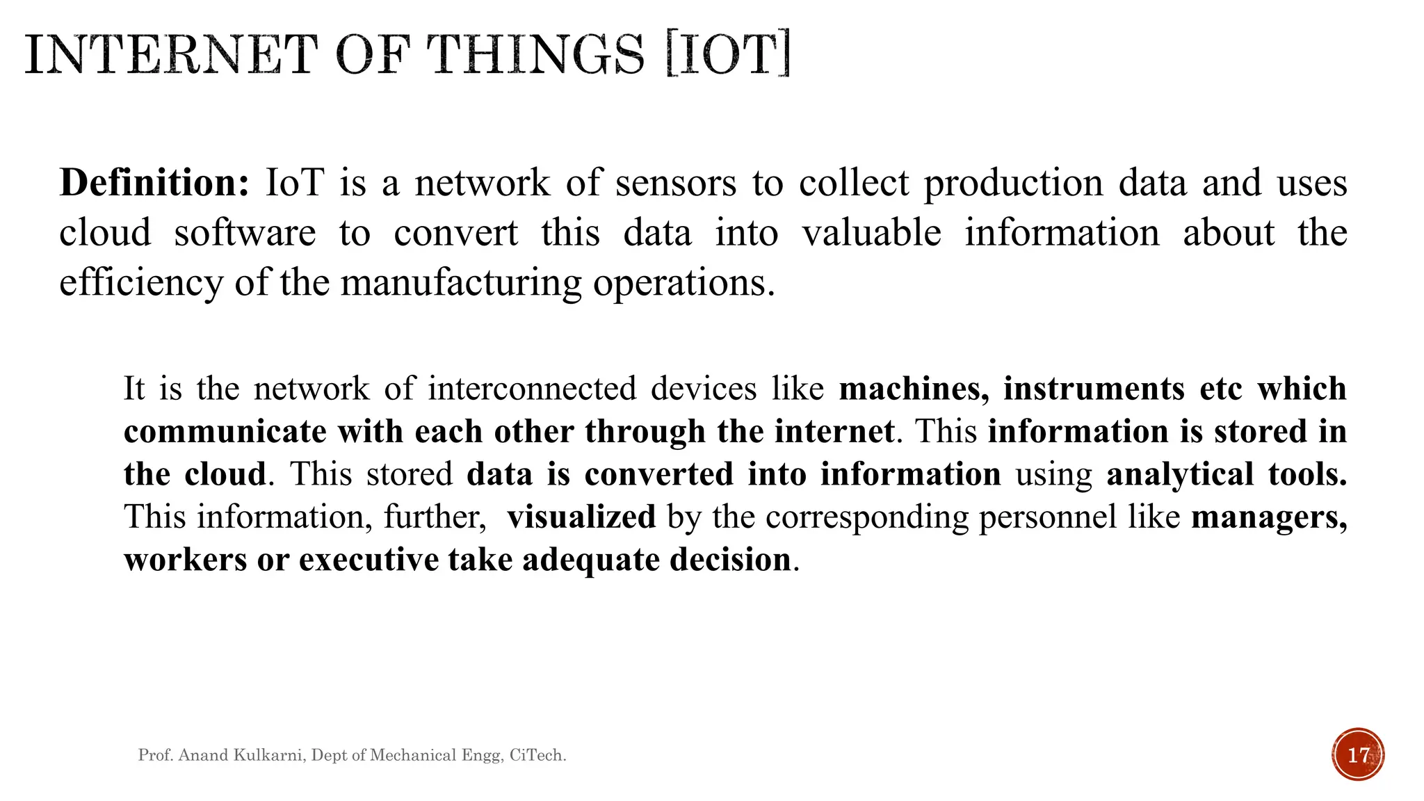 Prof. Anand Kulkarni, Dept of Mechanical Engg, CiTech. 17
Definition: IoT is a network of sensors to collect production data and uses
cloud software to convert this data into valuable information about the
efficiency of the manufacturing operations.
It is the network of interconnected devices like machines, instruments etc which
communicate with each other through the internet. This information is stored in
the cloud. This stored data is converted into information using analytical tools.
This information, further, visualized by the corresponding personnel like managers,
workers or executive take adequate decision.
 