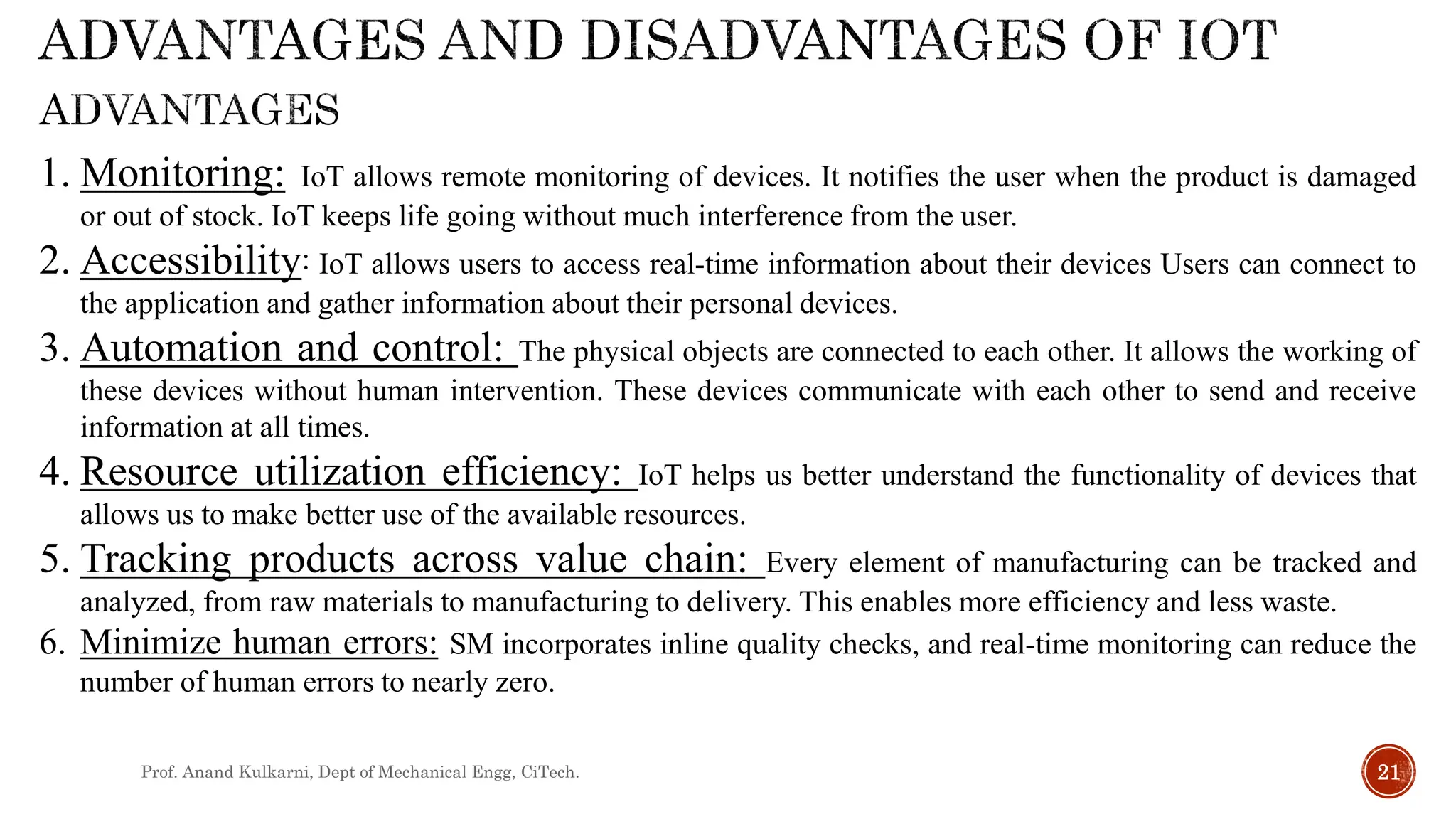 Prof. Anand Kulkarni, Dept of Mechanical Engg, CiTech. 21
1. Monitoring: IoT allows remote monitoring of devices. It notifies the user when the product is damaged
or out of stock. IoT keeps life going without much interference from the user.
2. Accessibility: IoT allows users to access real-time information about their devices Users can connect to
the application and gather information about their personal devices.
3. Automation and control: The physical objects are connected to each other. It allows the working of
these devices without human intervention. These devices communicate with each other to send and receive
information at all times.
4. Resource utilization efficiency: IoT helps us better understand the functionality of devices that
allows us to make better use of the available resources.
5. Tracking products across value chain: Every element of manufacturing can be tracked and
analyzed, from raw materials to manufacturing to delivery. This enables more efficiency and less waste.
6. Minimize human errors: SM incorporates inline quality checks, and real-time monitoring can reduce the
number of human errors to nearly zero.
 