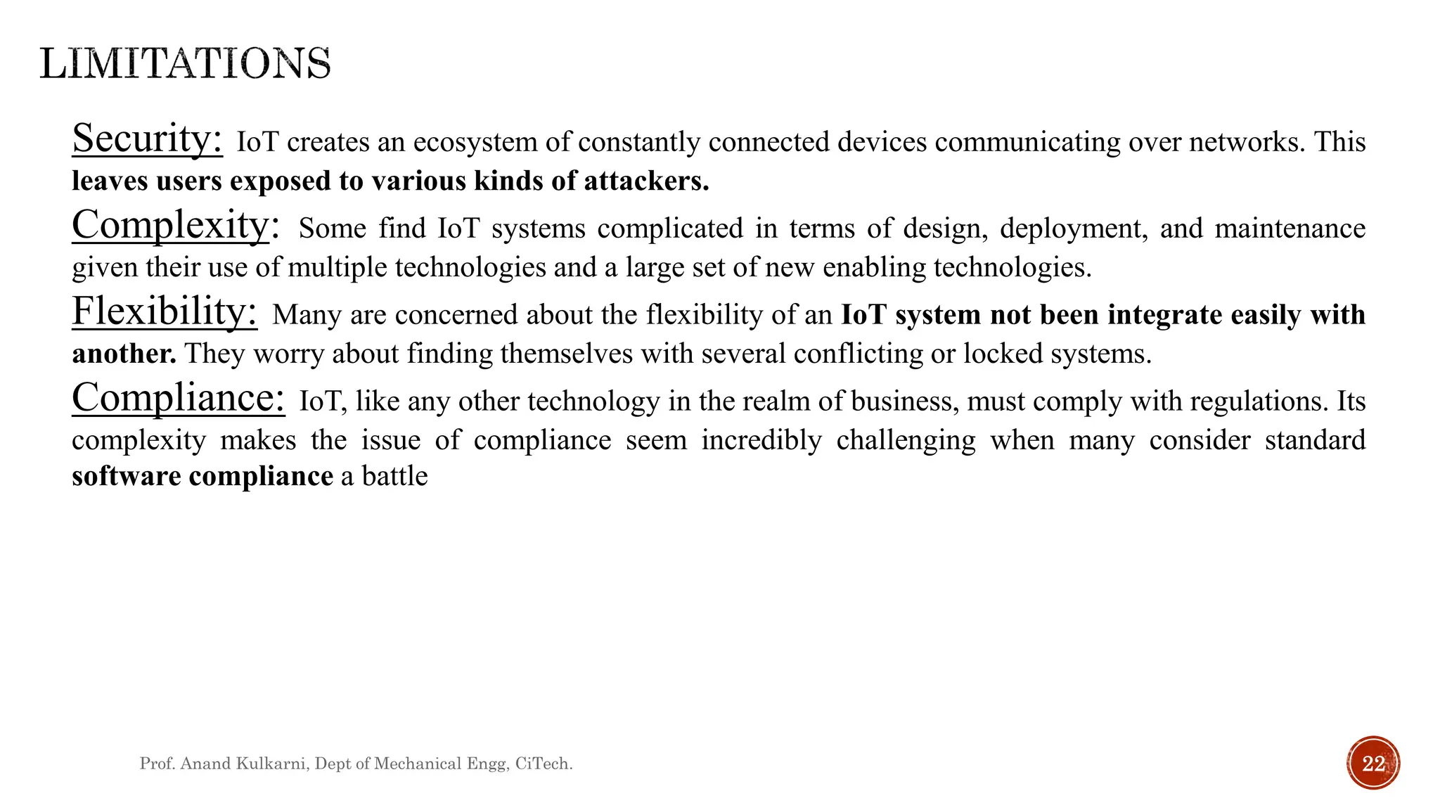 Prof. Anand Kulkarni, Dept of Mechanical Engg, CiTech. 22
Security: IoT creates an ecosystem of constantly connected devices communicating over networks. This
leaves users exposed to various kinds of attackers.
Complexity: Some find IoT systems complicated in terms of design, deployment, and maintenance
given their use of multiple technologies and a large set of new enabling technologies.
Flexibility: Many are concerned about the flexibility of an IoT system not been integrate easily with
another. They worry about finding themselves with several conflicting or locked systems.
Compliance: IoT, like any other technology in the realm of business, must comply with regulations. Its
complexity makes the issue of compliance seem incredibly challenging when many consider standard
software compliance a battle
 