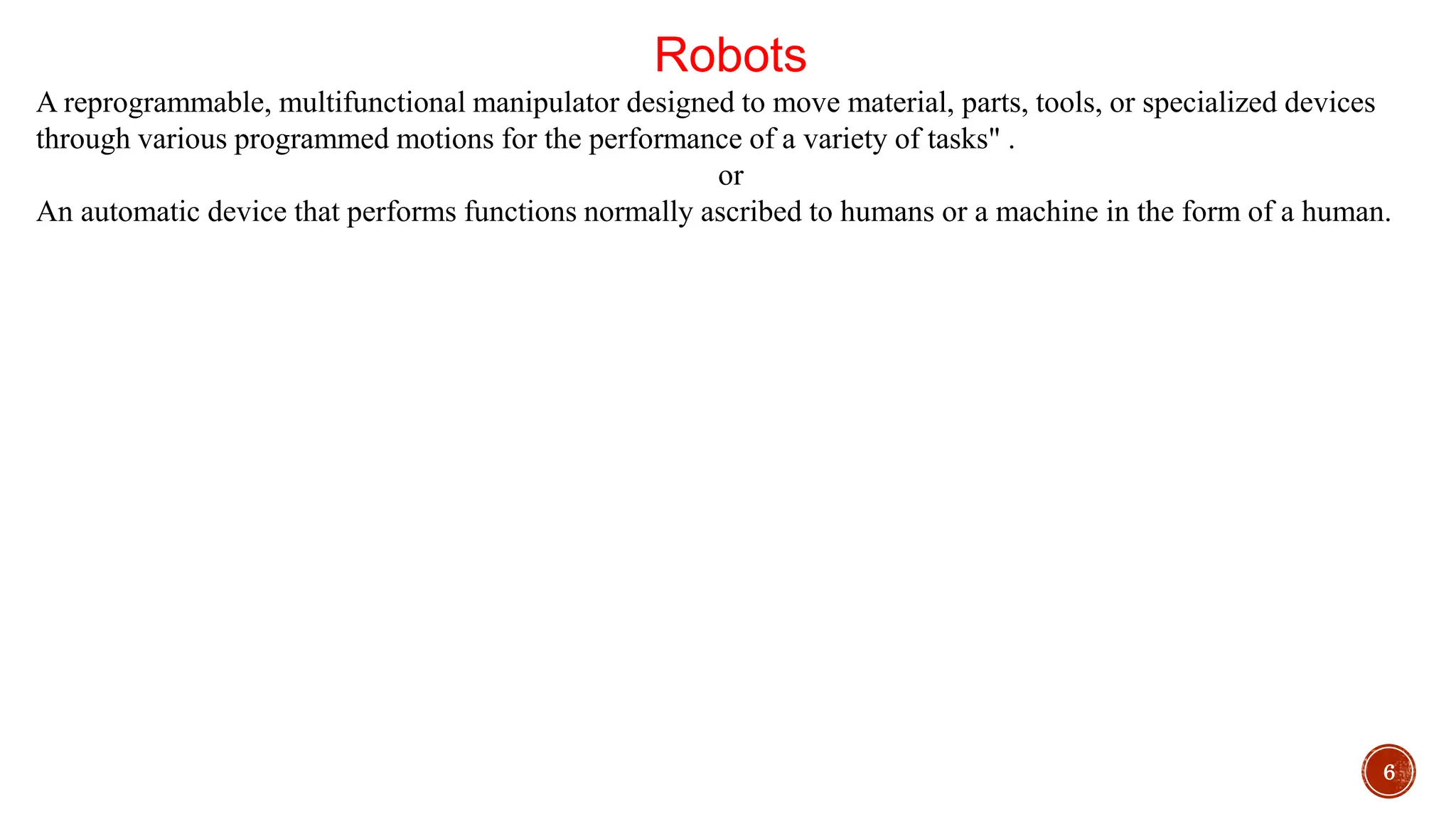 6
Robots
A reprogrammable, multifunctional manipulator designed to move material, parts, tools, or specialized devices
through various programmed motions for the performance of a variety of tasks" .
or
An automatic device that performs functions normally ascribed to humans or a machine in the form of a human.
 