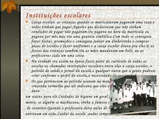 Instituições escolares Caixa escolar:  as crianças quando se matriculavam pagavam uma taxa.e todos tinham que pagar.Aqueles que declaravam que não tinham condições de pagar não pagavam.Ou pagava na hora da matricula ou pagava por mês.mas era uma quantia simbólica.Com tudo se conseguia fazer festas, promoções e conseguia juntar um dinheirinho e comprar peças de tecidos e fazer uniformes e a caixa escolar doava pra eles.E as festas das crianças também.Ou as mães mandavam um bolo, ou as professoras cada um uma coisa. Na verdade era assim,na época fazia parte do currículo de todas as escolas as chamadas instituições escolares.entre elas a caixa escolar, o pelotão de saúde,o jornal da escola,e qualquer outra que a gente pudesse criar conforme o perfil da escola,a necessidade da comunidade. Os que pertenciam ao pelotão usavam na manga do guarda- pó uma cruzinha vermelha que ali indicava que eles eram do pelotão de saúde,que dava  um status para ele.Cuidados de higiene em geral principal-  mente, se alguém se machucava, tinha a famosa caixinha  de curativo.Quando a professora dava aulas de higiene,eles  entravam em ação.Cuidar da escola ,andar sempre limpo.... 