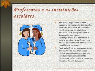 Professoras e as instituições escolares Pra que as professoras também pudessem participar das instituições cada uma delas além da sua classe coordenava uma instituição;se pretendia  com que aprendessem a democracia, exercitar a liderança.Então eles aprendiam a votar a escolher,e uma dessas era o pelotão de saúde.Eram apresentados candidatos e votavam. Cada aula devia ter um representante nessa diretoria e as professoras tinham que estimular para que essa instituição funcionasse.Então inventavam coisas criavam coisas que os alunos tinham que fazer. 