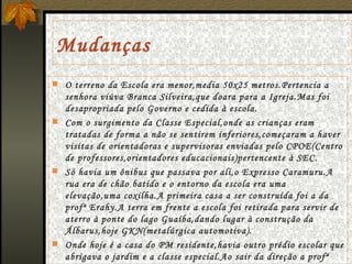 Mudanças O terreno da Escola era menor,media 50x25 metros.Pertencia a senhora viúva Branca Silveira,que doara para a Igreja.Mas foi desapropriada pelo Governo e cedida à escola.  Com o surgimento da Classe Especial,onde as crianças eram tratadas de forma a não se sentirem inferiores,começaram a haver visitas de orientadoras e supervisoras enviadas pelo CPOE(Centro de professores,orientadores educacionais)pertencente à SEC. Só havia um ônibus que passava por ali,o Expresso Caramuru.A rua era de chão batido e o entorno da escola era uma elevação,uma coxilha.A primeira casa a ser construída foi a da profª Erahy.A terra em frente a escola foi retirada para servir de aterro à ponte do lago Guaíba,dando lugar à construção da Álbarus,hoje GKN(metalúrgica automotiva). Onde hoje é a casa do PM residente,havia outro prédio escolar que abrigava o jardim e a classe especial.Ao sair da direção a profª Erahy deixou cercada escola,gramada e com três pavilhões de madeira. 