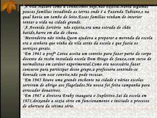* A vila Nazaré como a conhecemos hoje,não existia.Havia algumas poucas famílias invadindo as terras onde é a Fazenda Tubiano,e na qual havia um tambo de leite.Essas famílias vinham do interior tentar a vida na cidade grande. * A Avenida Sertório  não existia,era uma estrada de chão batido,barro em dia de chuva. * Merendeira não tinha.Quem ajudava a preparar a merenda da escola era a senhora que vinha da vila atrás da escola e que fazia os serviços gerais. * Em 1961 a profª Loiva aceita um convite para fazer parte do corpo docente da recém instalada escola Dom Diogo de Souza,com curso de normalistas em caráter experimental.Como era necessário fazer concurso para participar desse grupo,a professora sentindo-se honrada com esse convite,não pode recusar. * Em 1965 houve uma grande enchente na cidade e várias escolas serviram de abrigo aos flagelados.Na nossa foi feita campanha para arrecadar donativos. * Em 1967 a diretora Erahy inaugura o Supletivo.Sai da escola em 1971,deixando a sexta série em funcionamento e iniciado o processo de abertura da sétima série. 