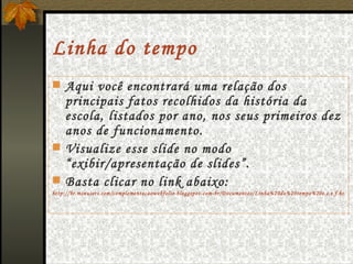 Linha do tempo Aqui você encontrará uma relação dos principais fatos recolhidos da história da escola, listados por ano, nos seus primeiros dez anos de funcionamento. Visualize esse slide no modo “exibir/apresentação de slides”. Basta clicar no link abaixo: http://br.msnusers.com/complementacaowebfolio-bloggspot-com-br/Documentos/Linha%20do%20tempo%20e.e.e.f.htm 