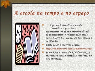 A escola no tempo e no espaço Aqui você visualiza a escola  inserida nos principais acontecimentos de sua primeira década de funcionamento,relacionadas desde porto Alegre,Rio Grande do Sul, Brasil e no Mundo. Basta colar o endereço abaixo: http://br.msnusers.com/complementacaowebfolio-bloggspot-com-br/documentos.msnw Se você for usuário do ROOda/UFRGS encontrará versão completa com fotos no meu Webfólio. 