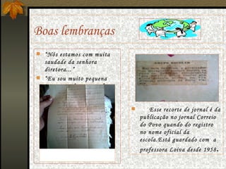 Boas lembranças  “ Nós estamos com muita saudade da senhora diretora...” “ Eu sou muito pequena não posso fazer  grande coisa ...”  Esse recorte de jornal é da publicação no jornal Correio do Povo quando do registro no nome oficial da escola.Está guardado com  a professora Loiva desde 1958 . 