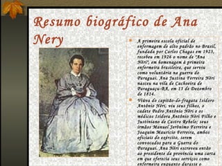 Resumo biográfico de Ana Nery A primeira escola oficial de enfermagem de alto padrão no Brasil, fundada por Carlos Chagas em 1923, recebeu em 1926 o nome de "Ana Néri", em homenagem à primeira enfermeira brasileira, que serviu como voluntária na guerra do Paraguai. Ana Justina Ferreira Néri nasceu na vila de Cachoeira de Paraguaçu-BA, em 13 de Dezembro de 1814. Viúva do capitão-de-fragata Isidoro Antônio Néri, viu seus filhos, o cadete Pedro Antônio Néri e os médicos Isidora Antônio Néri Filho e Justiniano de Castro Rebelo; seus irmãos Manuel Jerônimo Ferreira e Joaquim Maurício Ferreira, ambos oficiais do exército, serem convocados para a Guerra do Paraguai. Ana Néri escreveu então ao presidente da província uma carta em que oferecia seus serviços como enfermeira enquanto durasse o conflito .                        