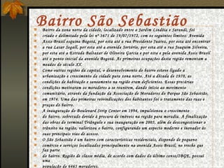 Bairro São Sebastião Bairro da zona norte da cidade, localizado entre o Jardim Lindóia e Sarandi, foi criado e delimitado pela lei nº 3671 de 19/07/1972, com os seguintes limites: Avenida Assis Brasil esquina Bogotá, por esta até a rua Presidente Juarez, por esta até encontrar a rua Lasar Segall, por esta até a avenida Sertório, por esta até a rua Joaquim Silveira, por esta até a Estrada Baltazar de Oliveira Garcia e por esta e pela avenida Assis Brasil até o ponto inicial da avenida Bogotá. As primeiras ocupações desta região remontam a meados do século XX. Como outras regiões da capital, o desenvolvimento do bairro esteve ligado a urbanização e crescimento da cidade para zona norte. Até a década de 1970, as condições de habitação e saneamento na região eram deficientes. Essas precárias condições motivaram os moradores a se reunirem, dando início ao movimento comunitário, através da fundação da Associação de Moradores do Parque São Sebastião, em 1974. Uma das primeiras reivindicações dos habitantes foi o tratamento das ruas e praças do bairro. A inauguração do Boulevard Strip Center em 1994, impulsionou o crescimento do bairro, sobretudo devido à procura de imóveis na região para moradia. A finalização das obras do terminal Triângulo e sua inauguração em 2005, além de descongestionar o trânsito na região, valorizou o bairro, configurando um aspecto moderno e inovador às suas principais vias de acesso. O São Sebastião é um bairro com características residenciais, dispondo de pequeno comércio e serviços localizados principalmente na avenida Assis Brasil, no trecho que faz parte do bairro. Região de classe média, de acordo com dados do último censo/IBGE, possui uma população de 6465 moradores. 