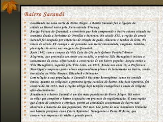 Bairro   Sarandi Localizado na zona norte de Porto Alegre, o Bairro Sarandi faz a ligação da cidade ao litoral norte pela Auto-estrada Freeway. Antiga Várzea do Gravataí, o território que hoje compreende o bairro estava situado na sesmaria doada a Jerônimo de Ornellas e Menezes. No século XIX, a região do arroio Sarandi foi ocupada por estâncias de criação de gado, chácaras e tambos de leite. No início do século XX começa a ser povoada com maior intensidade, surgindo, também, plantações de arroz nas margens do Gravataí. Após 1945, com a compra da Vila Caiu do Céu pelo Grêmio Football Porto- Alegrense, que pretendia construir seu estádio, o prefeito Ildo Meneghetti iniciou o saneamento da zona, objetivando a construção de um bairro popular. Surgiu então a Vila Meneghetti, seguida pela Vila Leão, em 1952. Ainda nos anos 50, a Prefeitura Municipal e empresas particulares empreenderam planos de loteamento no bairro, sendo instaladas as Vilas Parque, Elizabeth e Minuano. Com relação a sua população, o Sarandi é bastante heterogêneo, tanto no sentido étnico, quanto no religioso: a primeira igreja católica do bairro, São José Operário, foi construída em 1953, mas a região abriga hoje templos evangélicos e casas de religião afro-descendentes. Atualmente o bairro Sarandi é um dos mais populosos de Porto Alegre. Há entre as vilas que compõem o bairro ocupações em processo de regularização. É uma região que dispõe de comércio e serviços, porém as atividades econômicas do bairro não absorvem a maioria da sua população. Por isso, boa parte de seus moradores trabalha nos bairros próximos como Cristo Redentor, Navegantes e Passo D’Areia, que concentram empresas de médio e grande porte. 