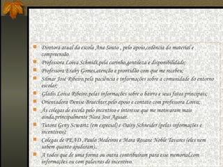 Diretora atual da escola Ana Souto , pelo apoio,cedência do material e compreensão. Professora Loiva Schmidt,pela carinho,gentileza e disponibilidade; Professora Erahy Gomes,atenção e prontidão com que me recebeu; Silmar José Ribeiro,pela paciência e informações sobre a comunidade do entorno escolar; Gladis Loiva Ribeiro,pelas informações sobre o bairro e seus fatos principais; Orientadora Denise Braechter,pelo apoio e contato com professora Loiva;  Às colegas de escola pelo incentivo e interesse que me motivaram mais ainda,principalmente Nara Josi Aguiar. Tutora Geny Scwartz (em especial) e Daisy Schneider (pelas informações e incentivos); Colegas de PEAD ,Paulo Medeiros e Mara Rosane Noble Tavares (eles nem sabem quanto ajudaram).. A todos que de uma forma ou outra contribuíram para esse memorial,com informações ou com palavras de incentivo. 