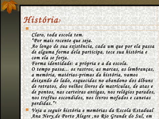 História ? Claro, toda escola tem. “Por mais recente que seja. Ao longo de sua existência, cada um que por ela passa de alguma forma dela participa, tece sua história e com ela se forja. Forma identidade: a própria e a da escola. O tempo passa... os rastros, as marcas, as lembranças, a memória, matérias-primas da história, vamos deixando de lado, esquecidas no abandono dos álbuns de retratos, dos velhos livros de matrículas, de atas e de pontos, nas carteiras antigas, nos relógios parados, nos troféus escondidos, nos livros mofados e canetas perdidas.”¹ Veja a seguir história e memórias da Escola Estadual Ana Nery,de Porto Alegre ,no Rio Grande do Sul, em seus primeiros dez anos. 