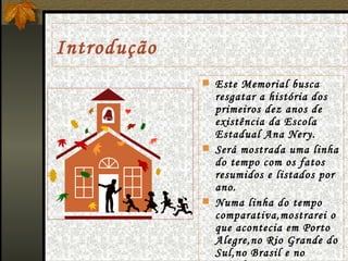 Introdução Este Memorial busca resgatar a história dos primeiros dez anos de existência da Escola Estadual Ana Nery. Será mostrada uma linha do tempo com os fatos resumidos e listados por ano. Numa linha do tempo comparativa,mostrarei o que acontecia em Porto Alegre,no Rio Grande do Sul,no Brasil e no Mundo no mesmo período de tempo na Escola.  