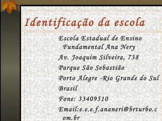 Identificação da escola Escola Estadual de Ensino Fundamental Ana Nery Av. Joaquim Silveira, 738 Parque São Sebastião Porto Alegre -Rio Grande do Sul Brasil Fone: 33409510 Email:e.e.e.f.ananeri@brturbo.com.br 