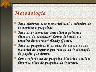 Metodologia Para elaborar esse memorial usei o métodos de entrevista e pesquisas. Para as entrevistas consultei a primeira diretora da escola,srª Loiva Schmidt e a terceira diretora,srª Erahy Gomes. Para as pesquisas li as atas da escola e todo material de arquivo que restou da incineração de papéis que houve. Como referência de pesquisa histórica utilizei diversos sites de pesquisa da internet. 