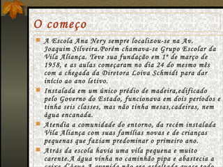 O começo A Escola Ana Nery sempre localizou-se na Av. Joaquim Silveira.Porém chamava-se Grupo Escolar da Vila Aliança. Teve sua fundação em 1º de março de 1958, e as aulas começaram no dia 24 do mesmo mês com a chegada da Diretora Loiva Schmidt para dar início ao ano letivo. Instalada em um único prédio de madeira,edificado pelo Governo do Estado, funcionava em dois períodos e tinha seis classes, mas não tinha mesas,cadeiras, nem água encanada. Atendia a comunidade do entorno, da recém instalada Vila Aliança com suas famílias novas e de crianças pequenas que faziam predominar o primeiro ano. Atrás da escola havia uma vila pequena e muito carente.A água vinha no caminhão pipa e abastecia a caixa d’água.A avenida não era asfaltada,quase todo Parque São Sebastião era formado por campos de maricá. 