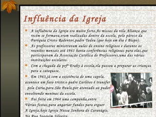 Influência da Igreja A influência da Igreja era muito forte.As missas da vila Aliança que recém se formava,eram realizadas dentro da escola, pelo pároco da Paróquia Cristo Redentor,padre Tadeu (que hoje em dia é Bispo). As professoras ministravam aulas de ensino religioso e durante as reuniões mensais até 1961 havia conferências religiosas para elas,que participavam da Associação Católica de Professores,uma das várias instituições escolares. Com a chegada da prfª Erahy à escola,ela passou a preparar as crianças para a catequese .  Em 1963,já com a existência de uma capela, acontece um fato triste:o padre Carlitos é transferido  pela Curia,para São Paulo,por atentado ao pudor, envolvendo meninas da escola. Foi feita em 1964 uma campanha,entre Várias festas,para angariar fundos para erguer A Igreja,hoje Igreja Nossa Senhora do Caravágio, Na Rua Joaquim Silveira. 