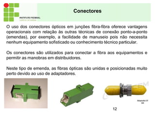 Conectores
O uso dos conectores ópticos em junções fibra-fibra oferece vantagens
operacionais com relação às outras técnicas de conexão ponto-a-ponto
(emendas), por exemplo, a facilidade de manuseio pois não necessita
nenhum equipamento sofisticado ou conhecimento técnico particular.
Os conectores são utilizados para conectar a fibra aos equipamentos e
permitir as manobras em distribuidores.
Neste tipo de emenda, as fibras ópticas são unidas e posicionadas muito
perto devido ao uso de adaptadores.
12
 