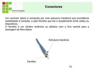 Conectores
Um conector óptico é composto por uma estrutura mecânica que providência
estabilidade à conexão, e pelo ferrolho que faz o acoplamento entre cabos ou
dispositivos.
O ferrolho é um cilindro cerâmico ou plástico com o furo central para a
passagem da fibra óptica.
Ferrolho
Estrutura mecânica
13
 