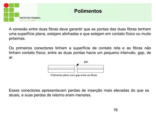 Polimentos
A conexão entre duas fibras deve garantir que as pontas das duas fibras tenham
uma superfície plana, estejam alinhadas e que estejam em contato físico ou muito
próximas.
Os primeiros conectores tinham a superfície de contato reta e as fibras não
tinham contato físico, entre as duas pontas havia um pequeno intervalo, gap, de
ar.
gap
16
Polimento plano com gap entre as fibras
Esses conectores apresentavam perdas de inserção mais elevadas do que os
atuais, e suas perdas de retorno eram menores.
 