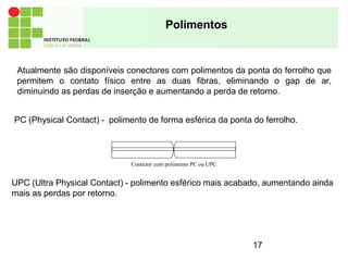 Polimentos
UPC (Ultra Physical Contact) - polimento esférico mais acabado, aumentando ainda
mais as perdas por retorno.
Atualmente são disponíveis conectores com polimentos da ponta do ferrolho que
permitem o contato físico entre as duas fibras, eliminando o gap de ar,
diminuindo as perdas de inserção e aumentando a perda de retorno.
PC (Physical Contact) - polimento de forma esférica da ponta do ferrolho.
Conector com polimento PC ou UPC
17
 