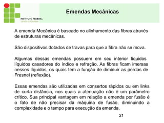 A emenda Mecânica é baseado no alinhamento das fibras através
de estruturas mecânicas.
São dispositivos dotados de travas para que a fibra não se mova.
Algumas dessas emendas possuem em seu interior líquidos
líquidos casadores do índice e refração. As fibras ficam imersas
nesses líquidos, os quais tem a função de diminuir as perdas de
Fresnel (reflexão).
Essas emendas são utilizadas em consertos rápidos ou em links
de curta distância, nos quais a atenuação não é um parâmetro
crítico. Sua principal vantagem em relação a emenda por fusão é
o fato de não precisar da máquina de fusão, diminuindo a
complexidade e o tempo para execução da emenda.
21
Emendas Mecânicas
 