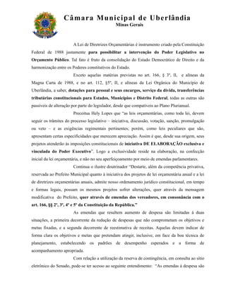 Câm ar a M uni c i pal de Ube r lândia
                                               Minas Gerais



                       A Lei de Diretrizes Orçamentárias é instrumento criado pela Constituição
Federal de 1988 justamente para possibilitar a intervenção do Poder Legislativo no
Orçamento Público. Tal fato é fruto da consolidação do Estado Democrático de Direito e da
harmonização entre os Poderes constitutivos do Estado.
                       Exceto aquelas matérias previstas no art. 166, § 3º, II, e alíneas da
Magna Carta de 1988, e no art. 112, §5º, II, e alíneas da Lei Orgânica do Município de
Uberlândia, a saber, dotações para pessoal e seus encargos, serviço da dívida, transferências
tributárias constitucionais para Estados, Municípios e Distrito Federal, todas as outras são
passíveis de alteração por parte do legislador, desde que compatíveis ao Plano Plurianual.
                       Preceitua Hely Lopes que “as leis orçamentárias, como toda lei, devem
seguir os trâmites do processo legislativo – iniciativa, discussão, votação, sanção, promulgação
ou veto – e as exigências regimentais pertinentes; porém, como leis peculiares que são,
apresentam certas especificidades que merecem apreciação. Assim é que, desde sua origem, seus
projetos atenderão às imposições constitucionais de iniciativa DE ELABORAÇÃO exclusiva e
vinculada do Poder Executivo”. Logo a exclusividade reside na elaboração, na confecção
inicial da lei orçamentária, e não no seu aperfeiçoamento por meio de emendas parlamentares.
                       Continua o ilustre doutrinador “Destarte, além da competência privativa,
reservada ao Prefeito Municipal quanto à iniciativa dos projetos de lei orçamentária anual e a lei
de diretrizes orçamentárias anuais, admite nosso ordenamento jurídico constitucional, em tempo
e formas legais, possam os mesmos projetos sofrer alterações, quer através da mensagem
modificativa do Prefeito, quer através de emendas dos vereadores, em consonância com o
art. 166, §§ 2º, 3º, 4º e 5º da Constituição da República.”
                       As emendas que resultem aumento de despesa são limitadas à duas
situações, a primeira decorrente da redução de despesas que não comprometam os objetivos e
metas fixadas, e a segunda decorrente de reestimativa de receitas. Aquelas devem indicar de
forma clara os objetivos e metas que pretendam atingir, inclusive, em face da boa técnica de
planejamento, estabelecendo os padrões de desempenho esperados e a forma de
acompanhamento apropriada.
                       Com relação a utilização da reserva de contingência, em consulta ao sítio
eletrônico do Senado, pode-se ter acesso ao seguinte entendimento: “As emendas à despesa são
 