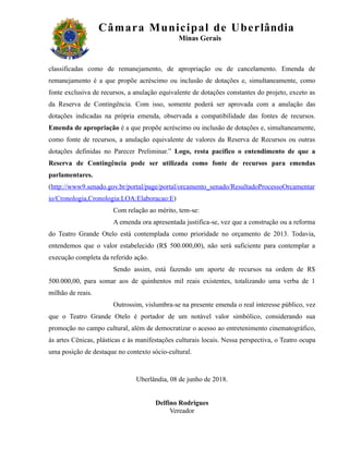 Câm ar a M uni c i pal de Ube r lândia
                                               Minas Gerais



classificadas como de remanejamento, de apropriação ou de cancelamento. Emenda de
remanejamento é a que propõe acréscimo ou inclusão de dotações e, simultaneamente, como
fonte exclusiva de recursos, a anulação equivalente de dotações constantes do projeto, exceto as
da Reserva de Contingência. Com isso, somente poderá ser aprovada com a anulação das
dotações indicadas na própria emenda, observada a compatibilidade das fontes de recursos.
Emenda de apropriação é a que propõe acréscimo ou inclusão de dotações e, simultaneamente,
como fonte de recursos, a anulação equivalente de valores da Reserva de Recursos ou outras
dotações definidas no Parecer Preliminar.” Logo, resta pacífico o entendimento de que a
Reserva de Contingência pode ser utilizada como fonte de recursos para emendas
parlamentares.
(http://www9.senado.gov.br/portal/page/portal/orcamento_senado/ResultadoProcessoOrcamentar
io/Cronologia,Cronologia:LOA:Elaboracao:E)
                       Com relação ao mérito, tem-se:
                       A emenda ora apresentada justifica-se, vez que a construção ou a reforma
do Teatro Grande Otelo está contemplada como prioridade no orçamento de 2013. Todavia,
entendemos que o valor estabelecido (R$ 500.000,00), não será suficiente para contemplar a
execução completa da referido ação.
                       Sendo assim, está fazendo um aporte de recursos na ordem de R$
500.000,00, para somar aos de quinhentos mil reais existentes, totalizando uma verba de 1
milhão de reais.
                       Outrossim, vislumbra-se na presente emenda o real interesse público, vez
que o Teatro Grande Otelo é portador de um notável valor simbólico, considerando sua
promoção no campo cultural, além de democratizar o acesso ao entretenimento cinematográfico,
às artes Cênicas, plásticas e às manifestações culturais locais. Nessa perspectiva, o Teatro ocupa
uma posição de destaque no contexto sócio-cultural.



                                Uberlândia, 08 de junho de 2018.


                                       Delfino Rodrigues
                                            Vereador
 